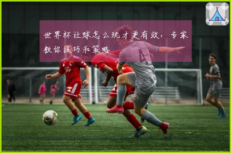 世界杯让球怎么玩才更有效，专家教你技巧和策略